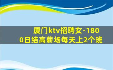 厦门ktv招聘女-1800日结高薪场每天上2个班